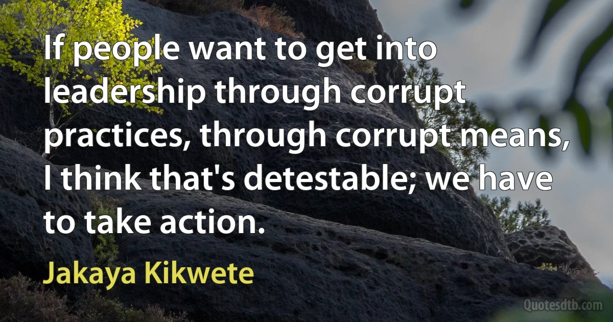 If people want to get into leadership through corrupt practices, through corrupt means, I think that's detestable; we have to take action. (Jakaya Kikwete)