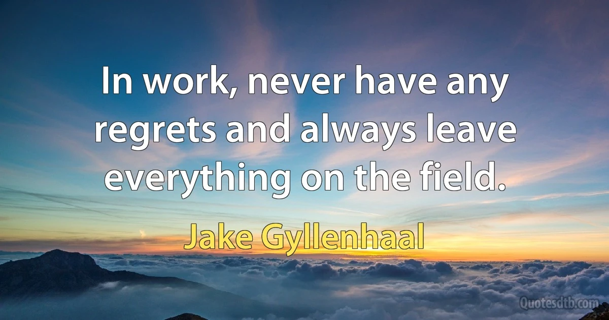 In work, never have any regrets and always leave everything on the field. (Jake Gyllenhaal)