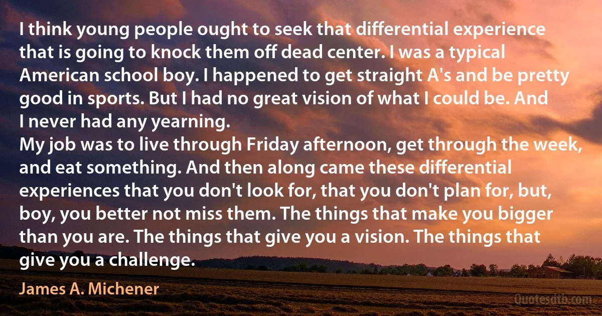 I think young people ought to seek that differential experience that is going to knock them off dead center. I was a typical American school boy. I happened to get straight A's and be pretty good in sports. But I had no great vision of what I could be. And I never had any yearning.
My job was to live through Friday afternoon, get through the week, and eat something. And then along came these differential experiences that you don't look for, that you don't plan for, but, boy, you better not miss them. The things that make you bigger than you are. The things that give you a vision. The things that give you a challenge. (James A. Michener)