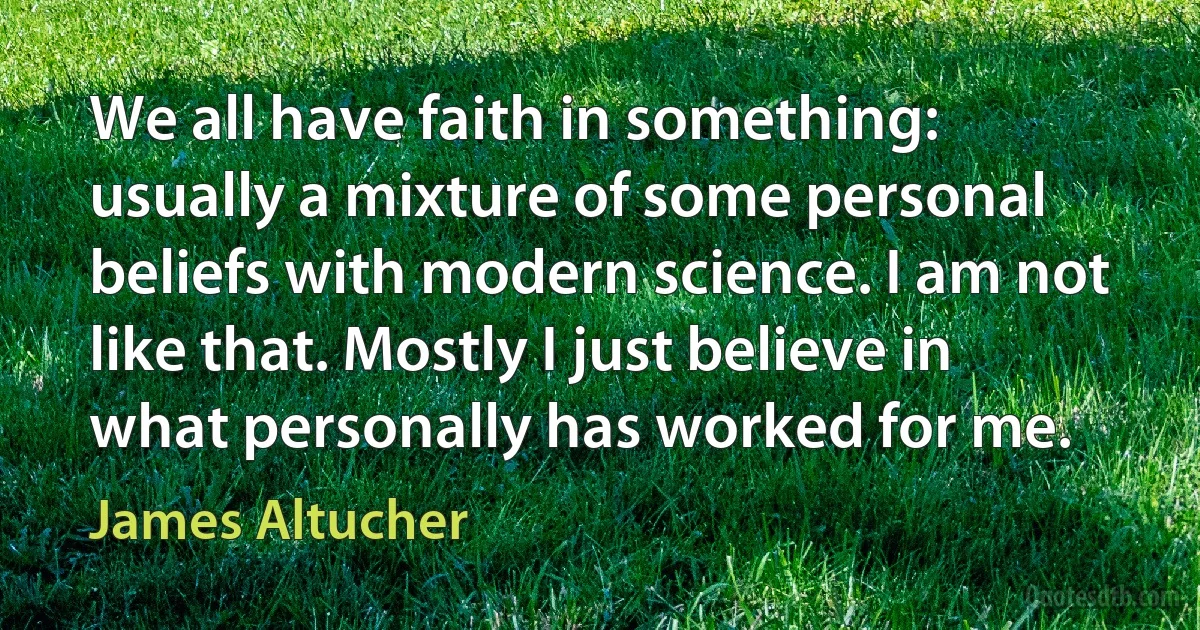 We all have faith in something: usually a mixture of some personal beliefs with modern science. I am not like that. Mostly I just believe in what personally has worked for me. (James Altucher)