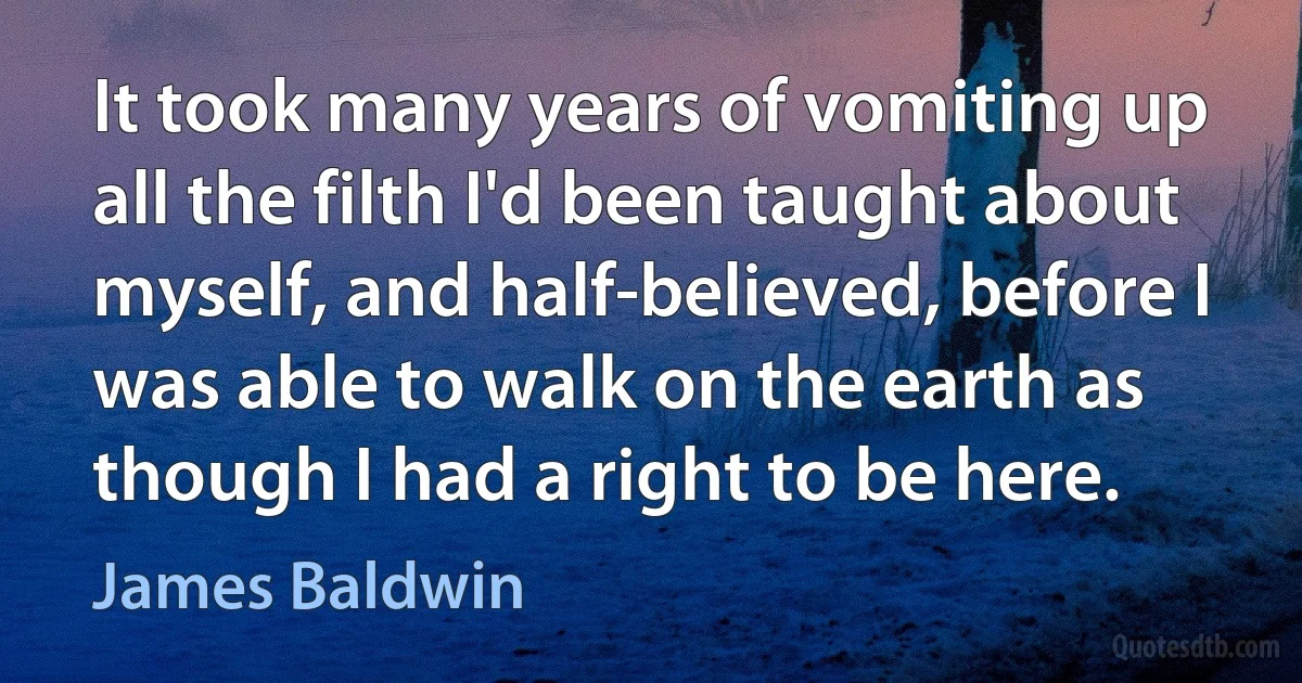 It took many years of vomiting up all the filth I'd been taught about myself, and half-believed, before I was able to walk on the earth as though I had a right to be here. (James Baldwin)