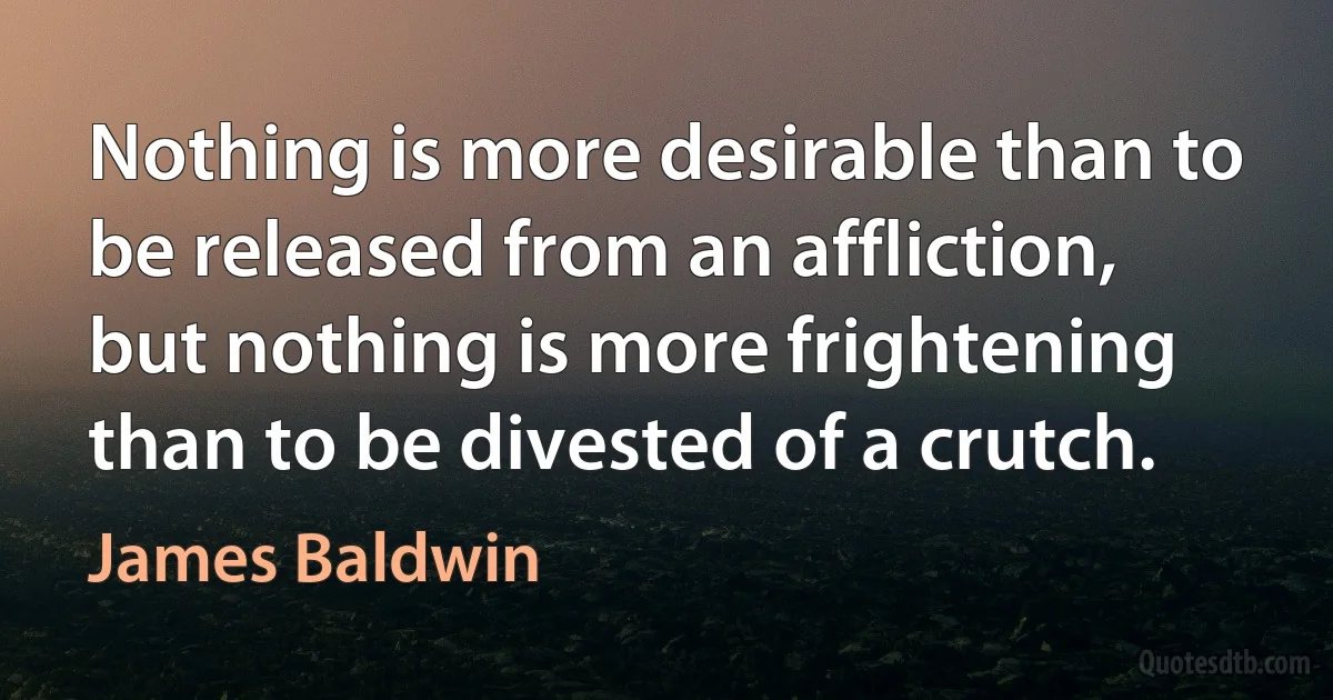 Nothing is more desirable than to be released from an affliction, but nothing is more frightening than to be divested of a crutch. (James Baldwin)