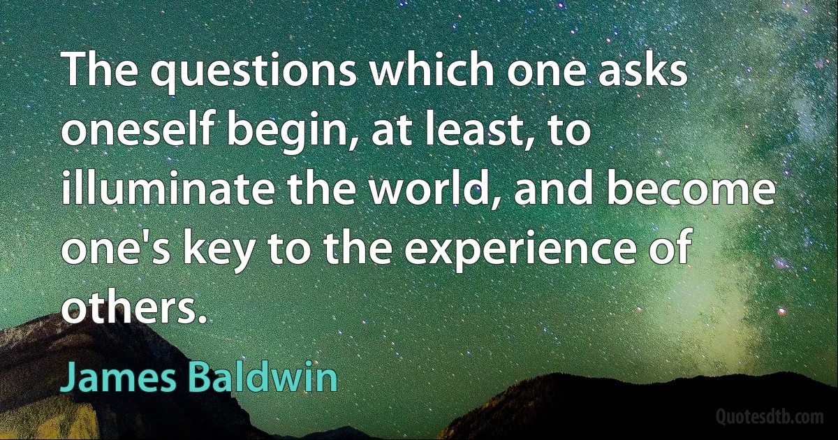 The questions which one asks oneself begin, at least, to illuminate the world, and become one's key to the experience of others. (James Baldwin)