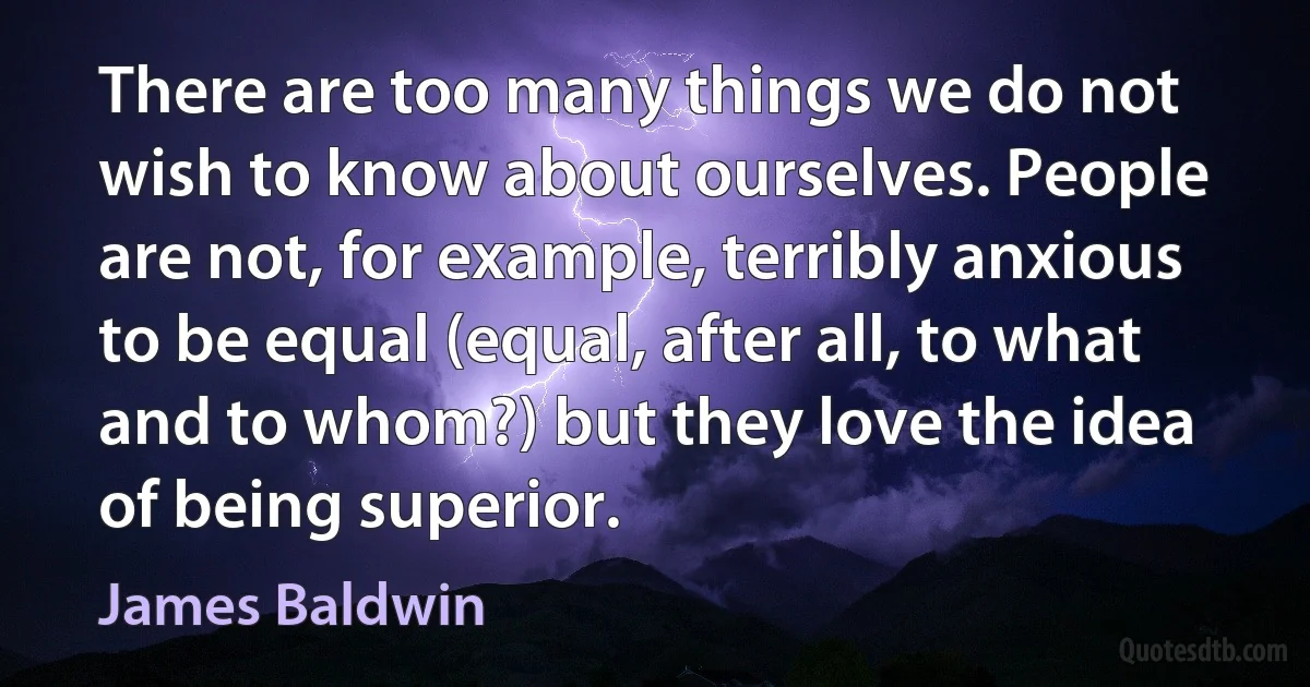 There are too many things we do not wish to know about ourselves. People are not, for example, terribly anxious to be equal (equal, after all, to what and to whom?) but they love the idea of being superior. (James Baldwin)