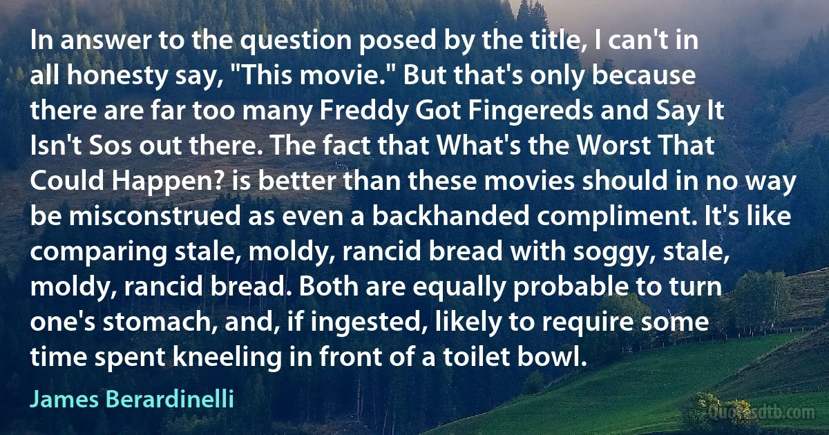 In answer to the question posed by the title, I can't in all honesty say, "This movie." But that's only because there are far too many Freddy Got Fingereds and Say It Isn't Sos out there. The fact that What's the Worst That Could Happen? is better than these movies should in no way be misconstrued as even a backhanded compliment. It's like comparing stale, moldy, rancid bread with soggy, stale, moldy, rancid bread. Both are equally probable to turn one's stomach, and, if ingested, likely to require some time spent kneeling in front of a toilet bowl. (James Berardinelli)