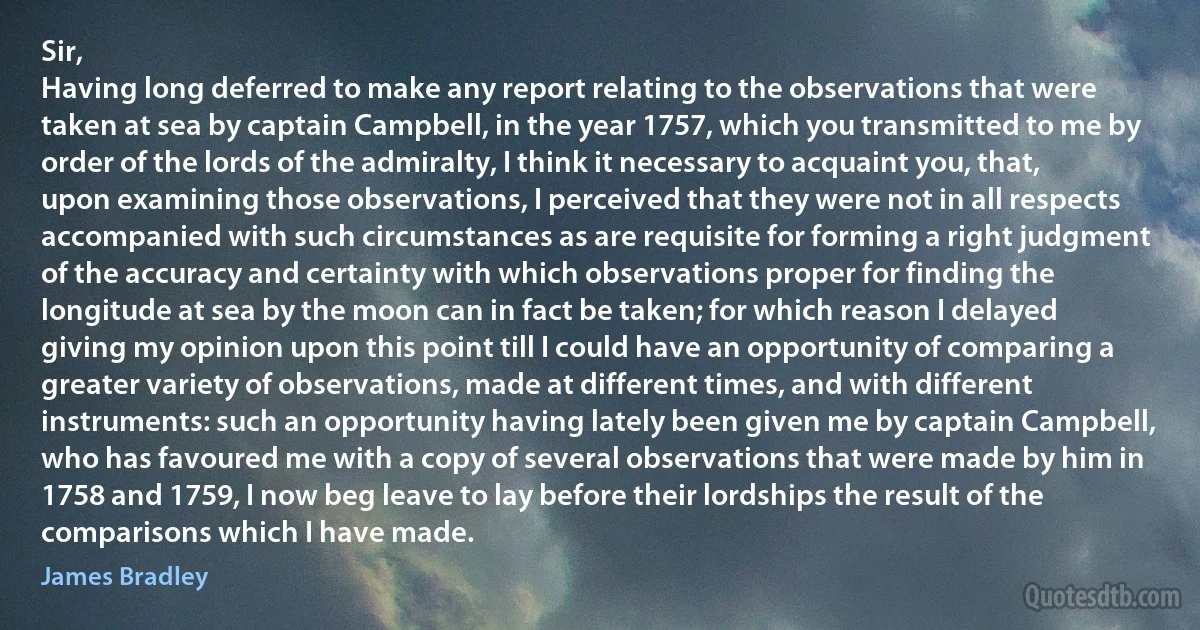 Sir,
Having long deferred to make any report relating to the observations that were taken at sea by captain Campbell, in the year 1757, which you transmitted to me by order of the lords of the admiralty, I think it necessary to acquaint you, that, upon examining those observations, I perceived that they were not in all respects accompanied with such circumstances as are requisite for forming a right judgment of the accuracy and certainty with which observations proper for finding the longitude at sea by the moon can in fact be taken; for which reason I delayed giving my opinion upon this point till I could have an opportunity of comparing a greater variety of observations, made at different times, and with different instruments: such an opportunity having lately been given me by captain Campbell, who has favoured me with a copy of several observations that were made by him in 1758 and 1759, I now beg leave to lay before their lordships the result of the comparisons which I have made. (James Bradley)