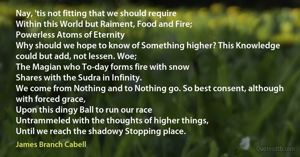 Nay, 'tis not fitting that we should require
Within this World but Raiment, Food and Fire;
Powerless Atoms of Eternity
Why should we hope to know of Something higher? This Knowledge could but add, not lessen. Woe;
The Magian who To-day forms fire with snow
Shares with the Sudra in Infinity.
We come from Nothing and to Nothing go. So best consent, although with forced grace,
Upon this dingy Ball to run our race
Untrammeled with the thoughts of higher things,
Until we reach the shadowy Stopping place. (James Branch Cabell)