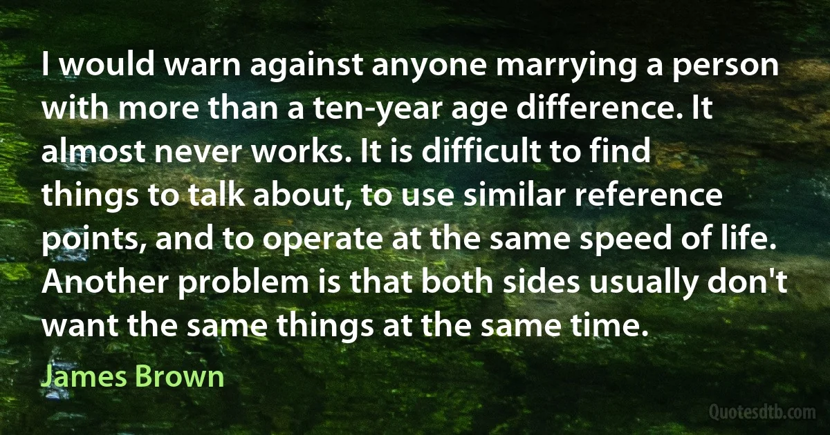 I would warn against anyone marrying a person with more than a ten-year age difference. It almost never works. It is difficult to find things to talk about, to use similar reference points, and to operate at the same speed of life. Another problem is that both sides usually don't want the same things at the same time. (James Brown)