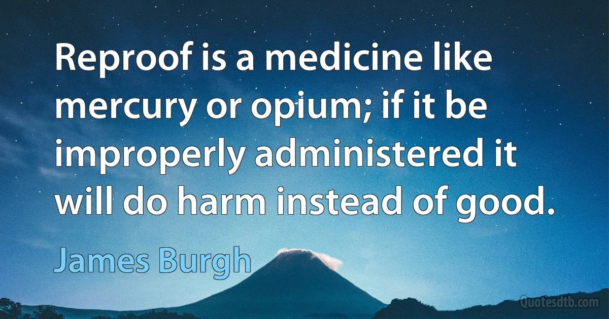 Reproof is a medicine like mercury or opium; if it be improperly administered it will do harm instead of good. (James Burgh)