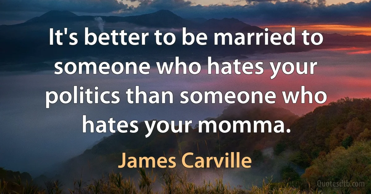 It's better to be married to someone who hates your politics than someone who hates your momma. (James Carville)