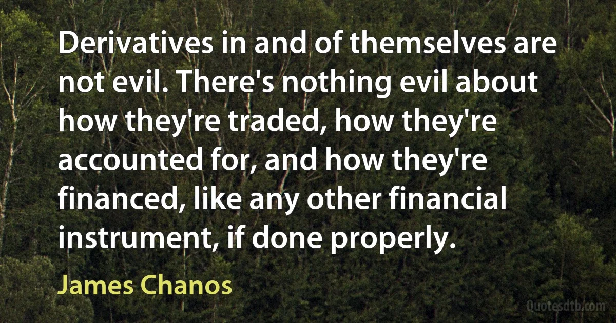 Derivatives in and of themselves are not evil. There's nothing evil about how they're traded, how they're accounted for, and how they're financed, like any other financial instrument, if done properly. (James Chanos)