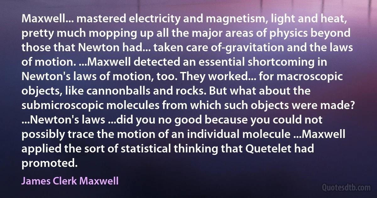 Maxwell... mastered electricity and magnetism, light and heat, pretty much mopping up all the major areas of physics beyond those that Newton had... taken care of-gravitation and the laws of motion. ...Maxwell detected an essential shortcoming in Newton's laws of motion, too. They worked... for macroscopic objects, like cannonballs and rocks. But what about the submicroscopic molecules from which such objects were made? ...Newton's laws ...did you no good because you could not possibly trace the motion of an individual molecule ...Maxwell applied the sort of statistical thinking that Quetelet had promoted. (James Clerk Maxwell)