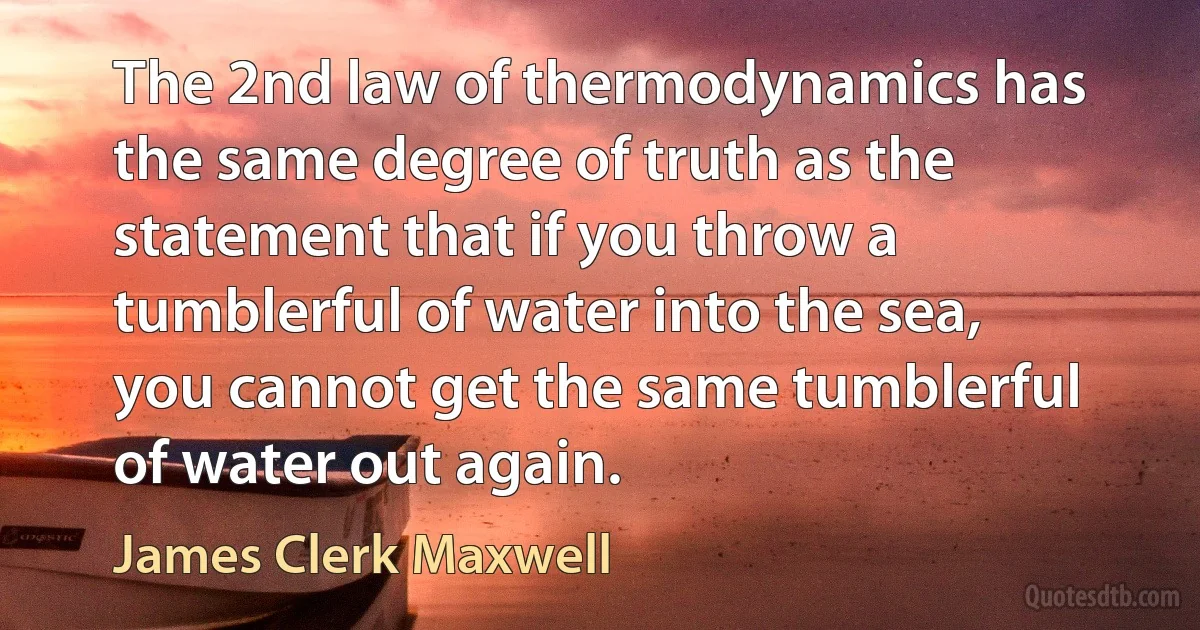 The 2nd law of thermodynamics has the same degree of truth as the statement that if you throw a tumblerful of water into the sea, you cannot get the same tumblerful of water out again. (James Clerk Maxwell)