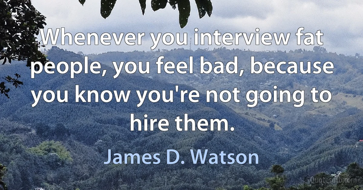 Whenever you interview fat people, you feel bad, because you know you're not going to hire them. (James D. Watson)