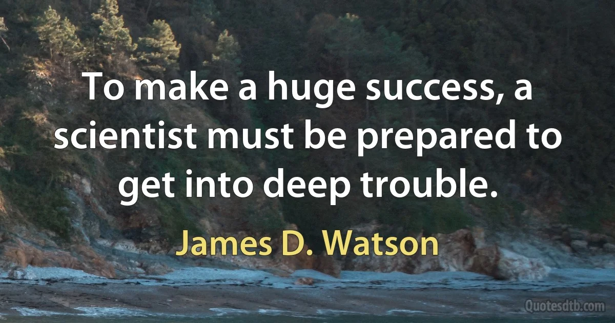 To make a huge success, a scientist must be prepared to get into deep trouble. (James D. Watson)