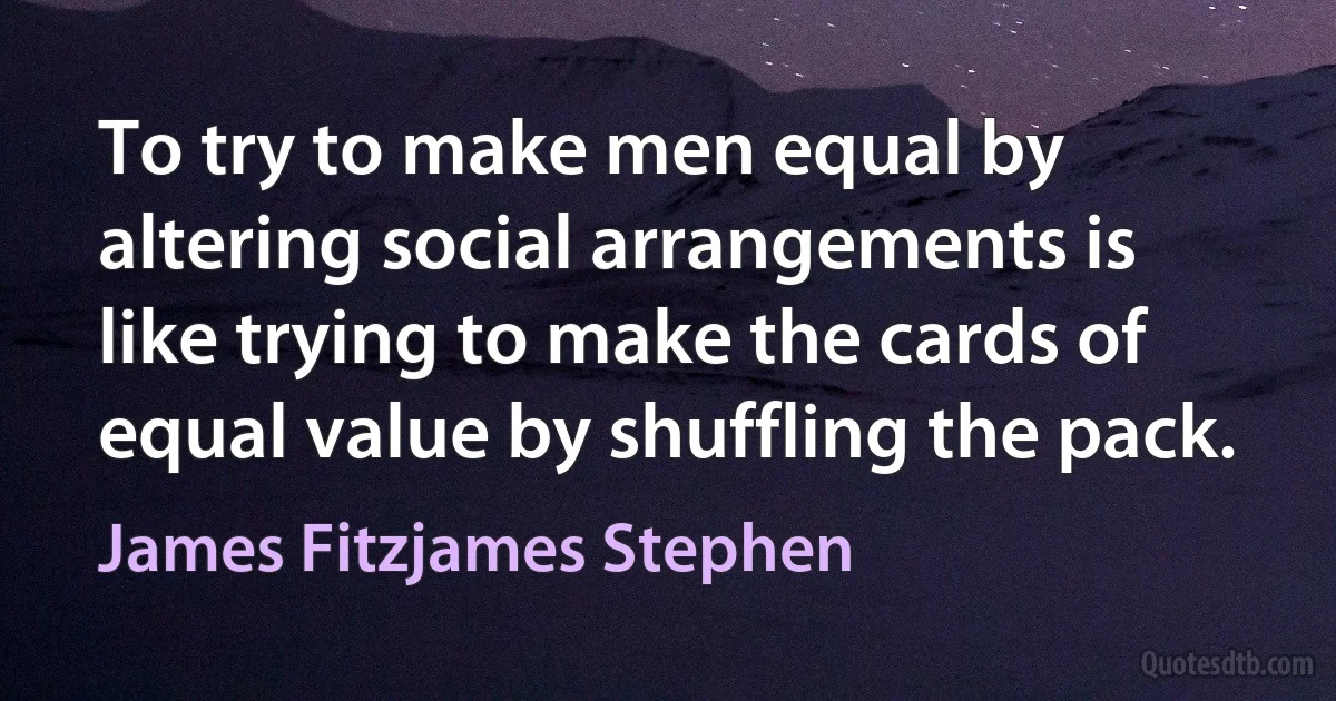 To try to make men equal by altering social arrangements is like trying to make the cards of equal value by shuffling the pack. (James Fitzjames Stephen)