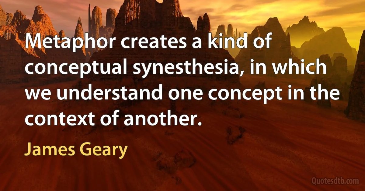 Metaphor creates a kind of conceptual synesthesia, in which we understand one concept in the context of another. (James Geary)