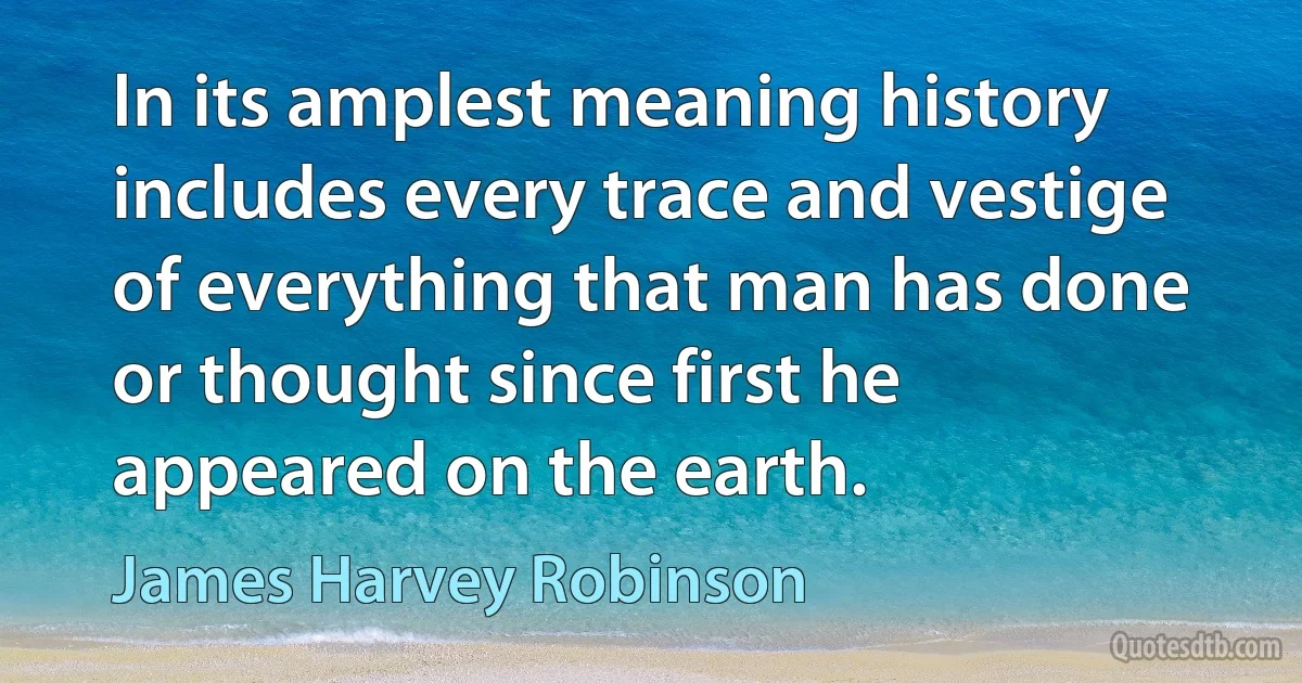 In its amplest meaning history includes every trace and vestige of everything that man has done or thought since first he appeared on the earth. (James Harvey Robinson)