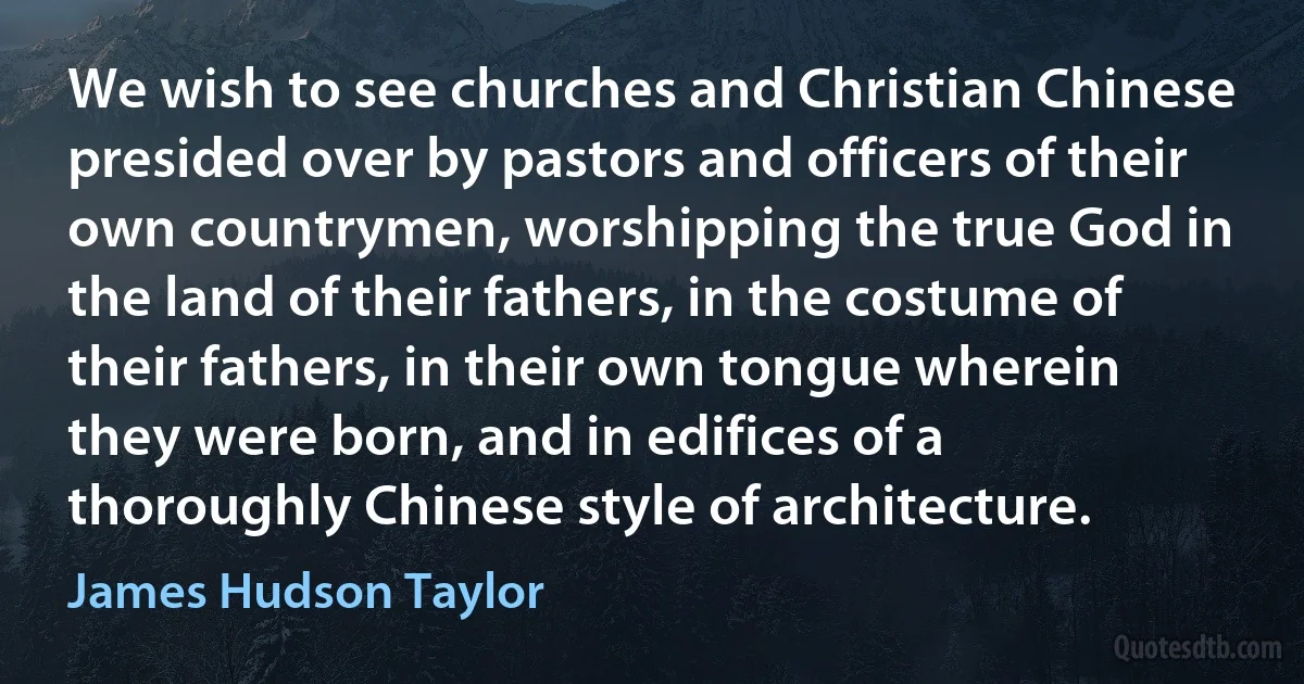 We wish to see churches and Christian Chinese presided over by pastors and officers of their own countrymen, worshipping the true God in the land of their fathers, in the costume of their fathers, in their own tongue wherein they were born, and in edifices of a thoroughly Chinese style of architecture. (James Hudson Taylor)