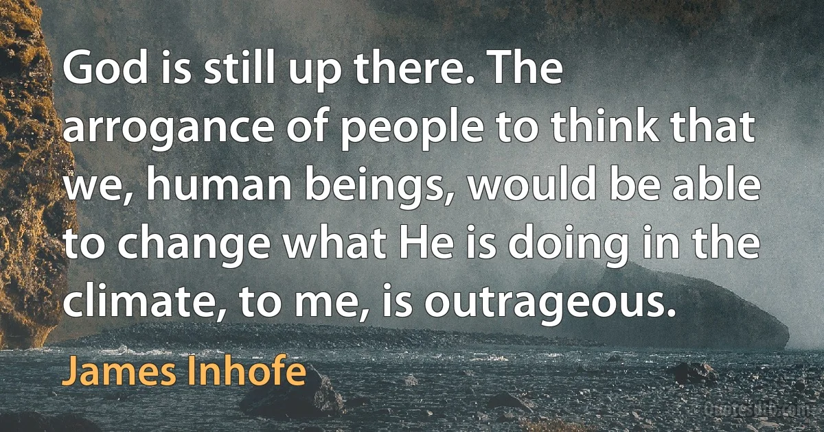 God is still up there. The arrogance of people to think that we, human beings, would be able to change what He is doing in the climate, to me, is outrageous. (James Inhofe)