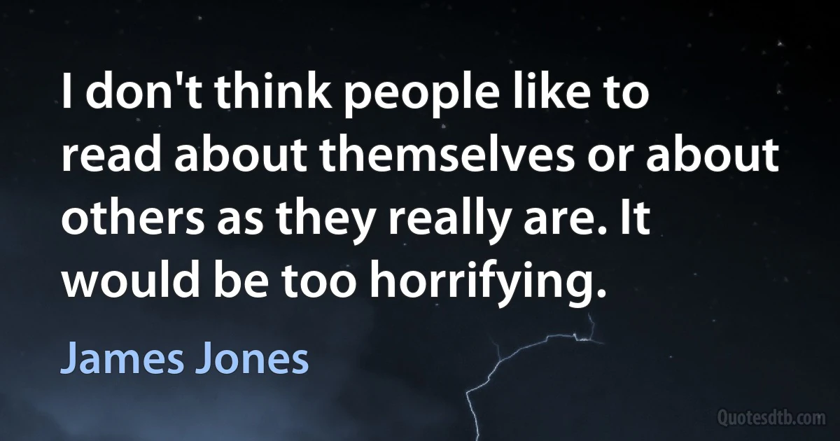 I don't think people like to read about themselves or about others as they really are. It would be too horrifying. (James Jones)