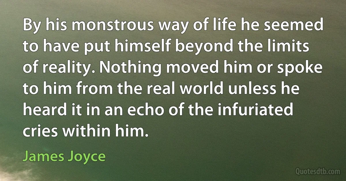 By his monstrous way of life he seemed to have put himself beyond the limits of reality. Nothing moved him or spoke to him from the real world unless he heard it in an echo of the infuriated cries within him. (James Joyce)