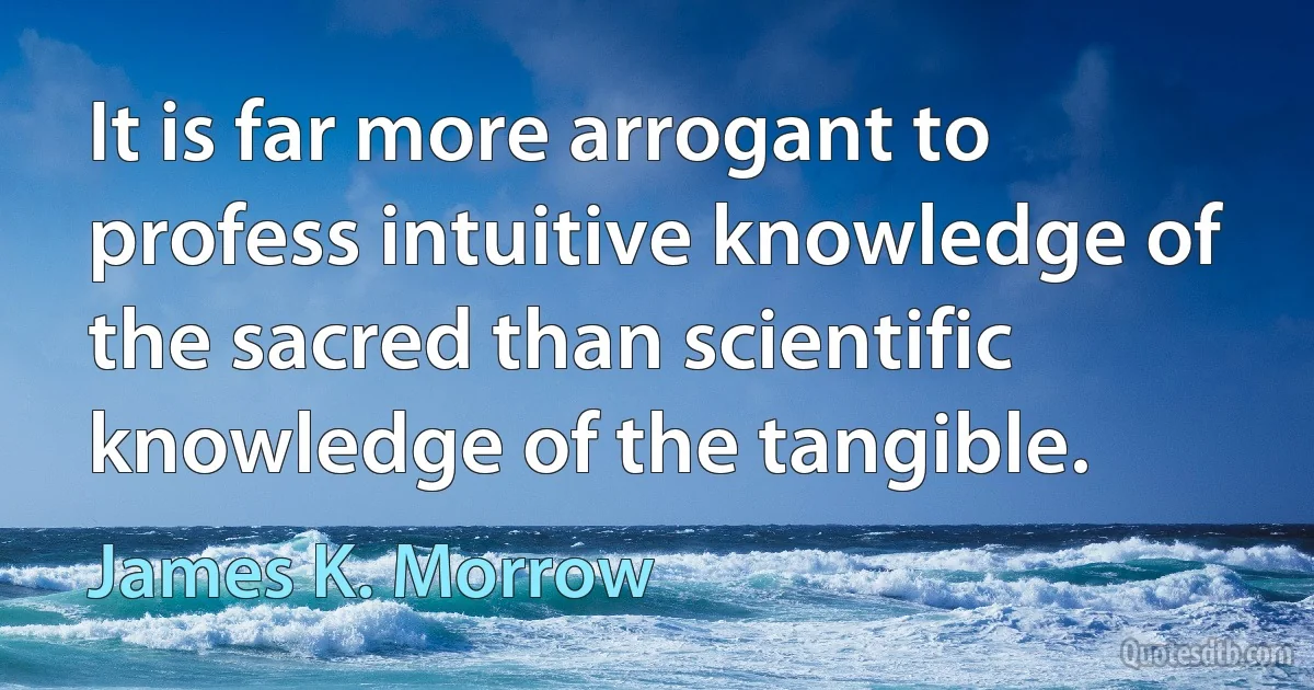 It is far more arrogant to profess intuitive knowledge of the sacred than scientific knowledge of the tangible. (James K. Morrow)