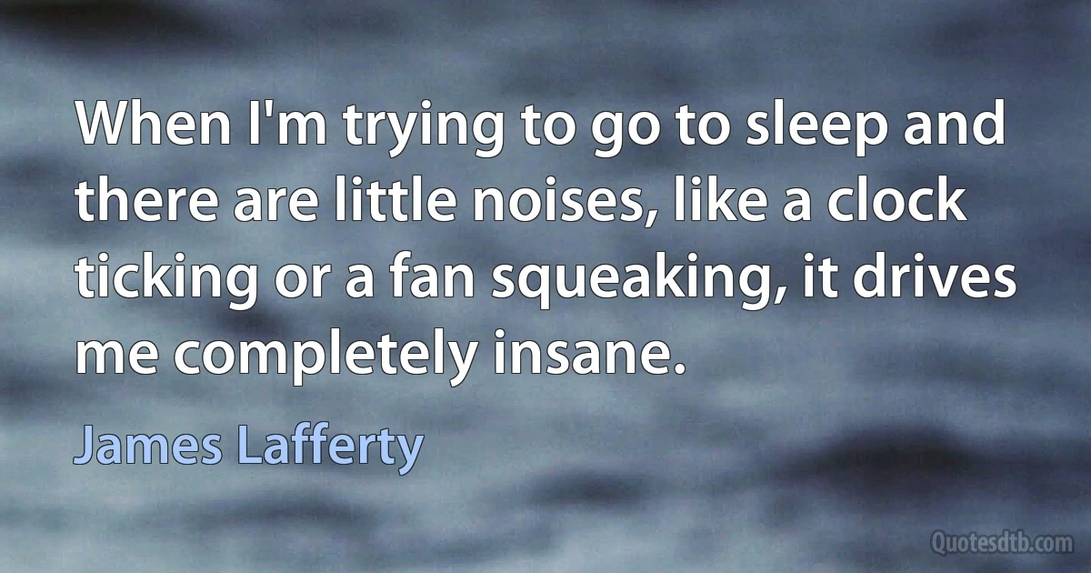 When I'm trying to go to sleep and there are little noises, like a clock ticking or a fan squeaking, it drives me completely insane. (James Lafferty)