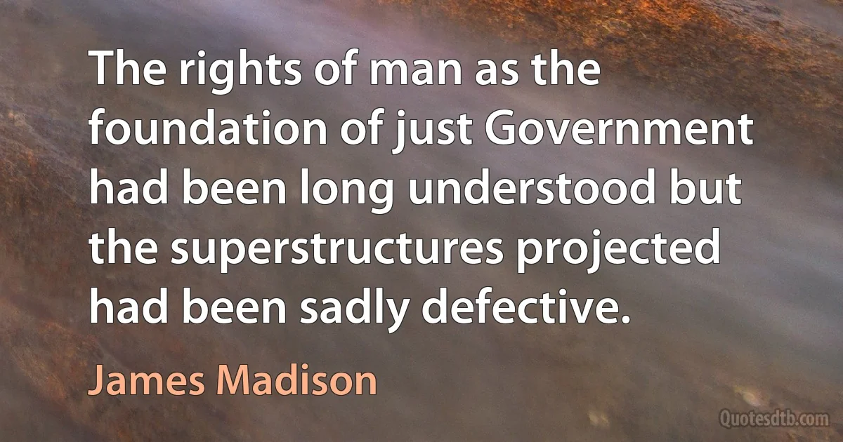 The rights of man as the foundation of just Government had been long understood but the superstructures projected had been sadly defective. (James Madison)