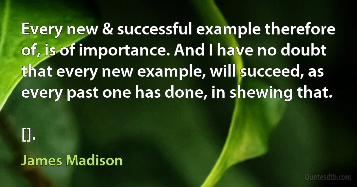 Every new & successful example therefore of, is of importance. And I have no doubt that every new example, will succeed, as every past one has done, in shewing that.

[]. (James Madison)