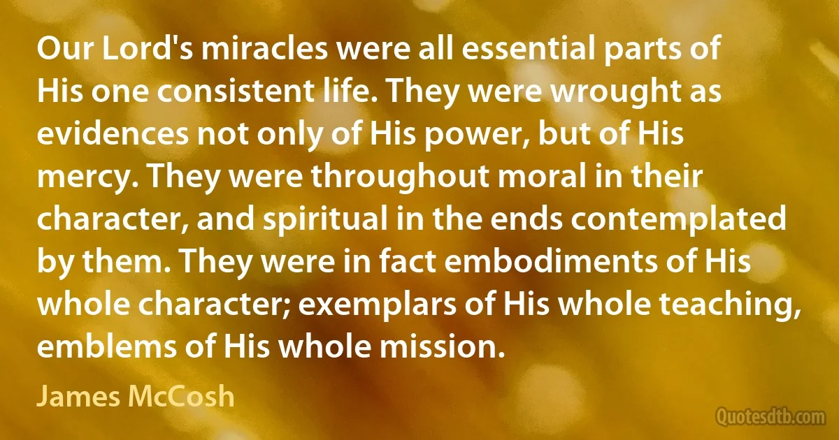 Our Lord's miracles were all essential parts of His one consistent life. They were wrought as evidences not only of His power, but of His mercy. They were throughout moral in their character, and spiritual in the ends contemplated by them. They were in fact embodiments of His whole character; exemplars of His whole teaching, emblems of His whole mission. (James McCosh)