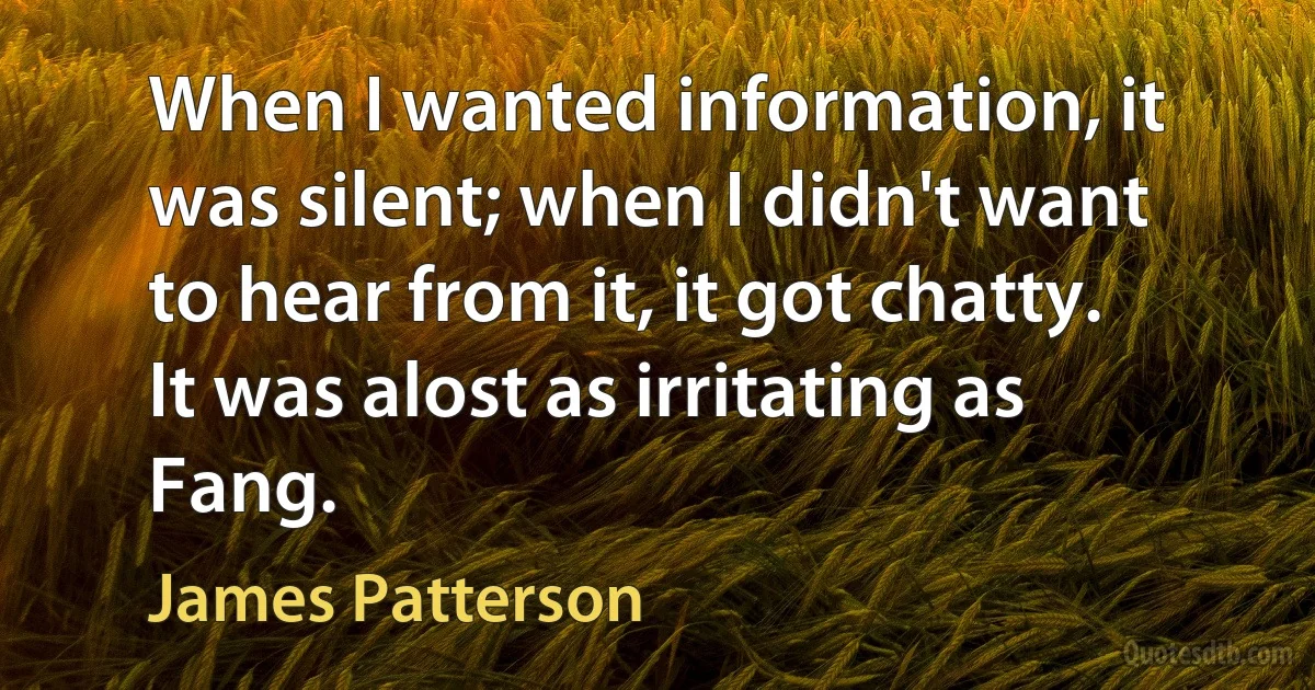 When I wanted information, it was silent; when I didn't want to hear from it, it got chatty.
It was alost as irritating as Fang. (James Patterson)