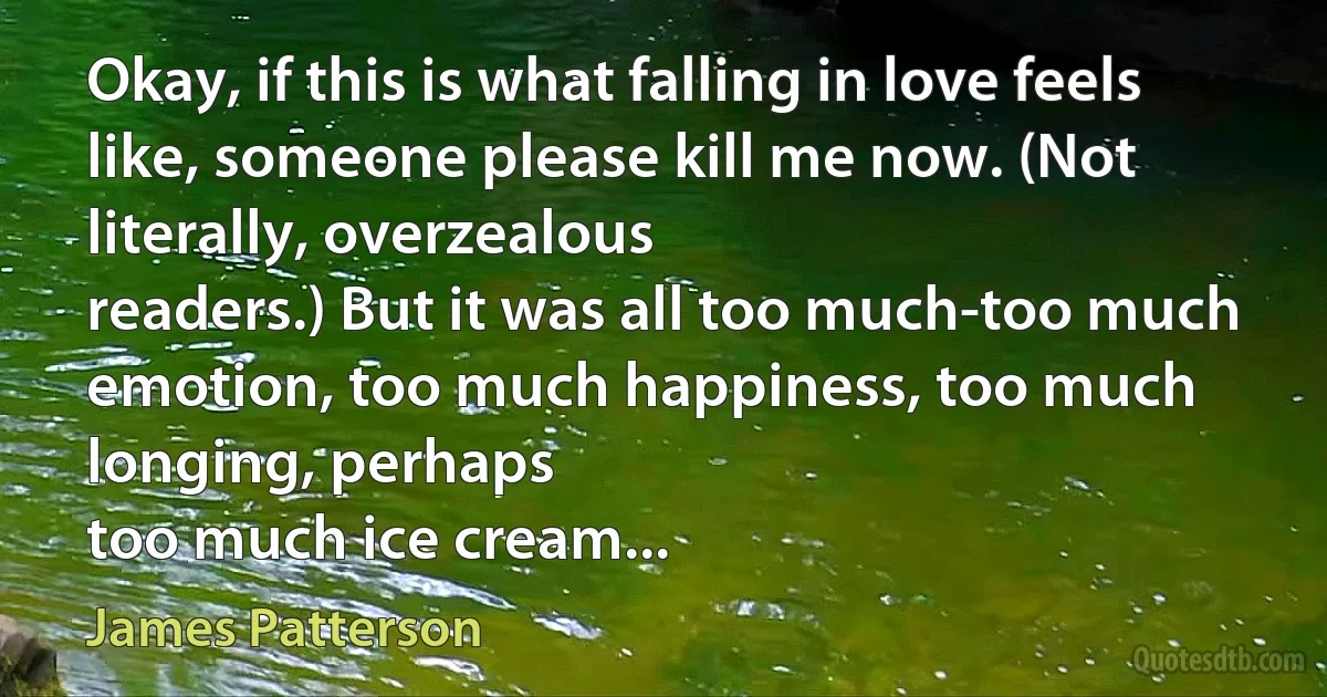 Okay, if this is what falling in love feels like, someone please kill me now. (Not literally, overzealous
readers.) But it was all too much-too much emotion, too much happiness, too much longing, perhaps
too much ice cream... (James Patterson)