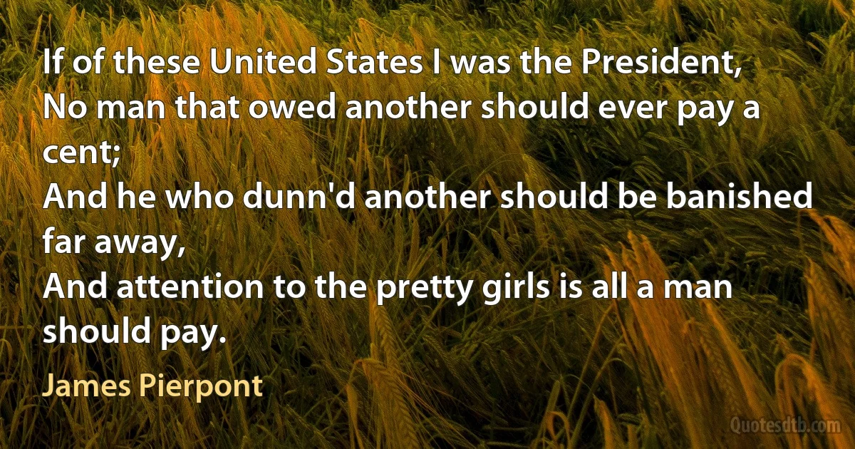 If of these United States I was the President,
No man that owed another should ever pay a cent;
And he who dunn'd another should be banished far away,
And attention to the pretty girls is all a man should pay. (James Pierpont)