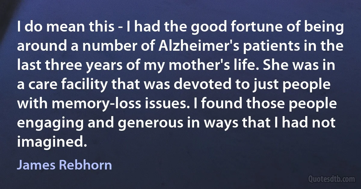 I do mean this - I had the good fortune of being around a number of Alzheimer's patients in the last three years of my mother's life. She was in a care facility that was devoted to just people with memory-loss issues. I found those people engaging and generous in ways that I had not imagined. (James Rebhorn)