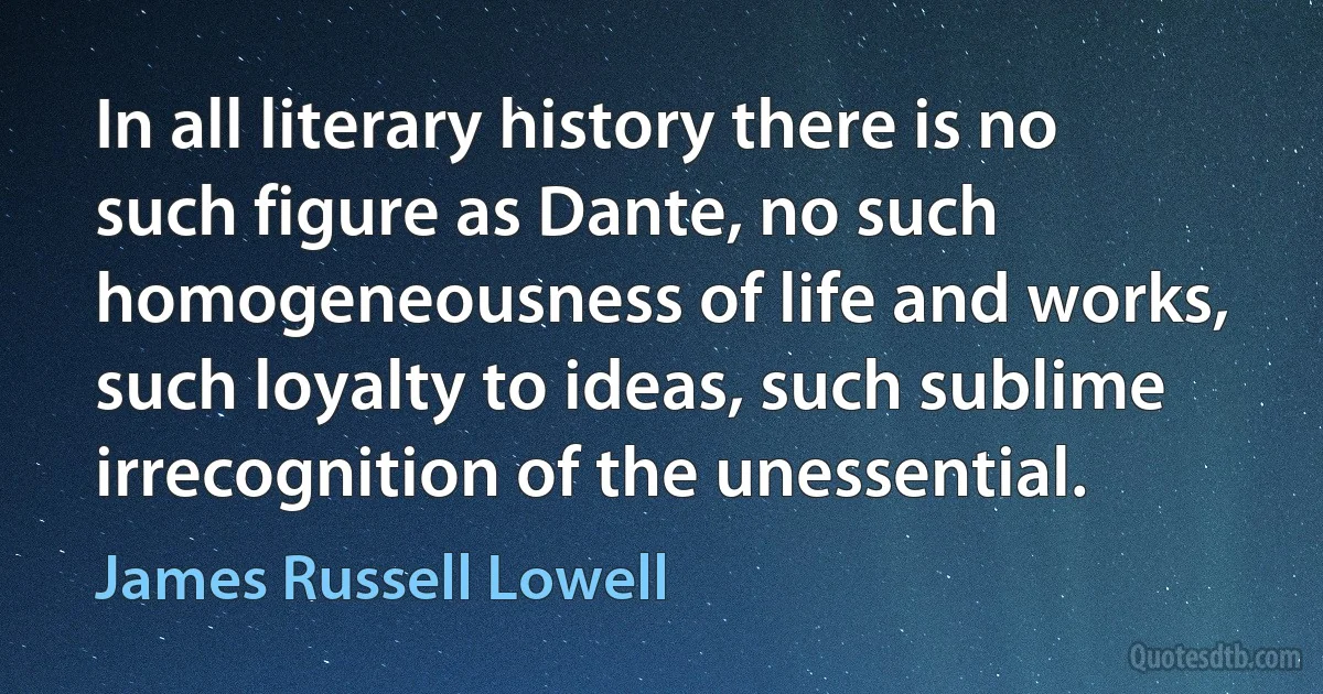 In all literary history there is no such figure as Dante, no such homogeneousness of life and works, such loyalty to ideas, such sublime irrecognition of the unessential. (James Russell Lowell)