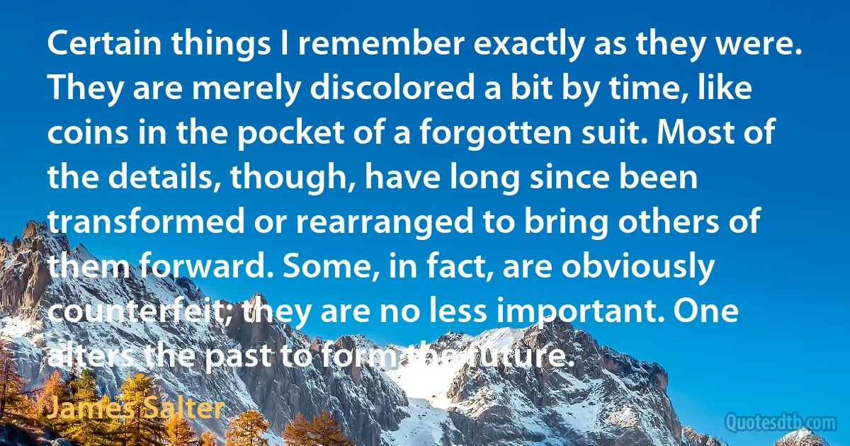 Certain things I remember exactly as they were. They are merely discolored a bit by time, like coins in the pocket of a forgotten suit. Most of the details, though, have long since been transformed or rearranged to bring others of them forward. Some, in fact, are obviously counterfeit; they are no less important. One alters the past to form the future. (James Salter)