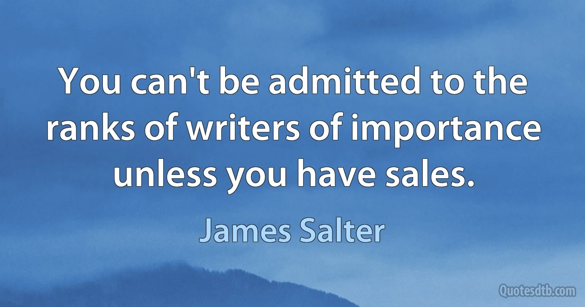 You can't be admitted to the ranks of writers of importance unless you have sales. (James Salter)