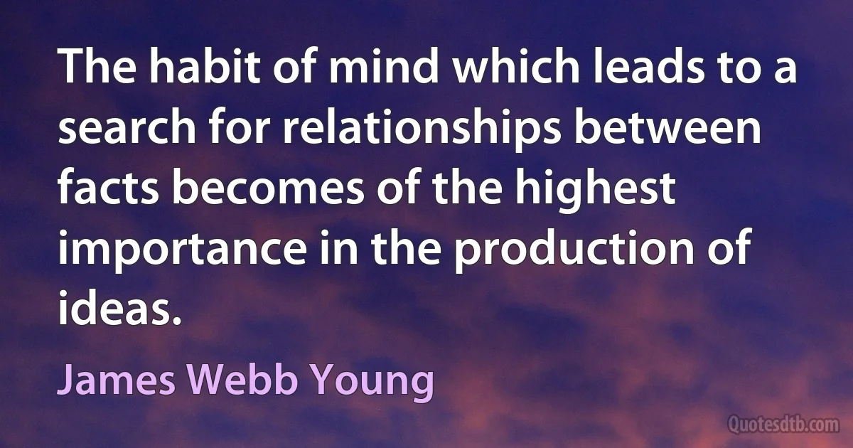 The habit of mind which leads to a search for relationships between facts becomes of the highest importance in the production of ideas. (James Webb Young)