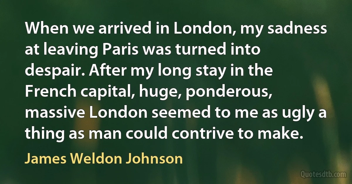 When we arrived in London, my sadness at leaving Paris was turned into despair. After my long stay in the French capital, huge, ponderous, massive London seemed to me as ugly a thing as man could contrive to make. (James Weldon Johnson)