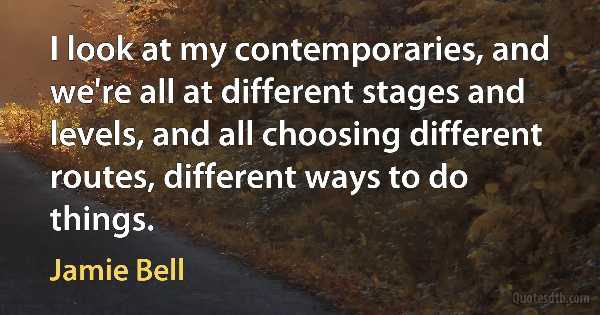 I look at my contemporaries, and we're all at different stages and levels, and all choosing different routes, different ways to do things. (Jamie Bell)