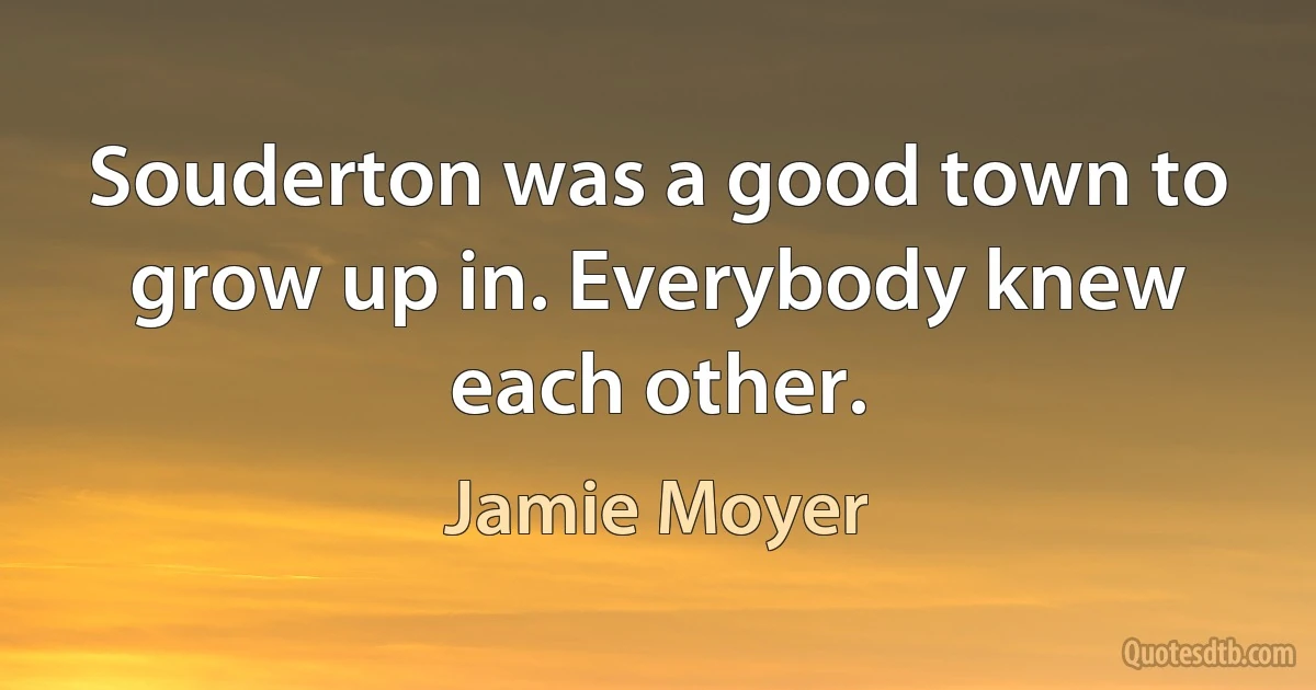 Souderton was a good town to grow up in. Everybody knew each other. (Jamie Moyer)