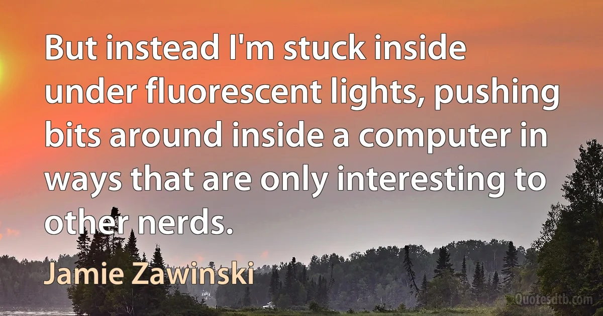 But instead I'm stuck inside under fluorescent lights, pushing bits around inside a computer in ways that are only interesting to other nerds. (Jamie Zawinski)