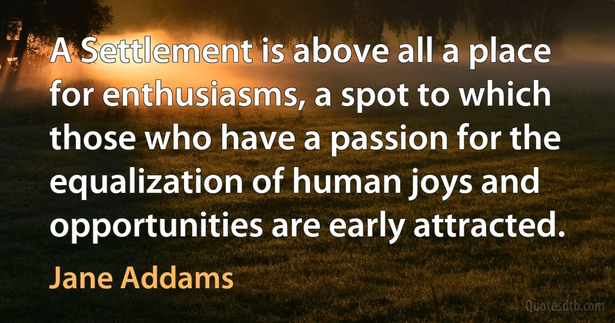 A Settlement is above all a place for enthusiasms, a spot to which those who have a passion for the equalization of human joys and opportunities are early attracted. (Jane Addams)