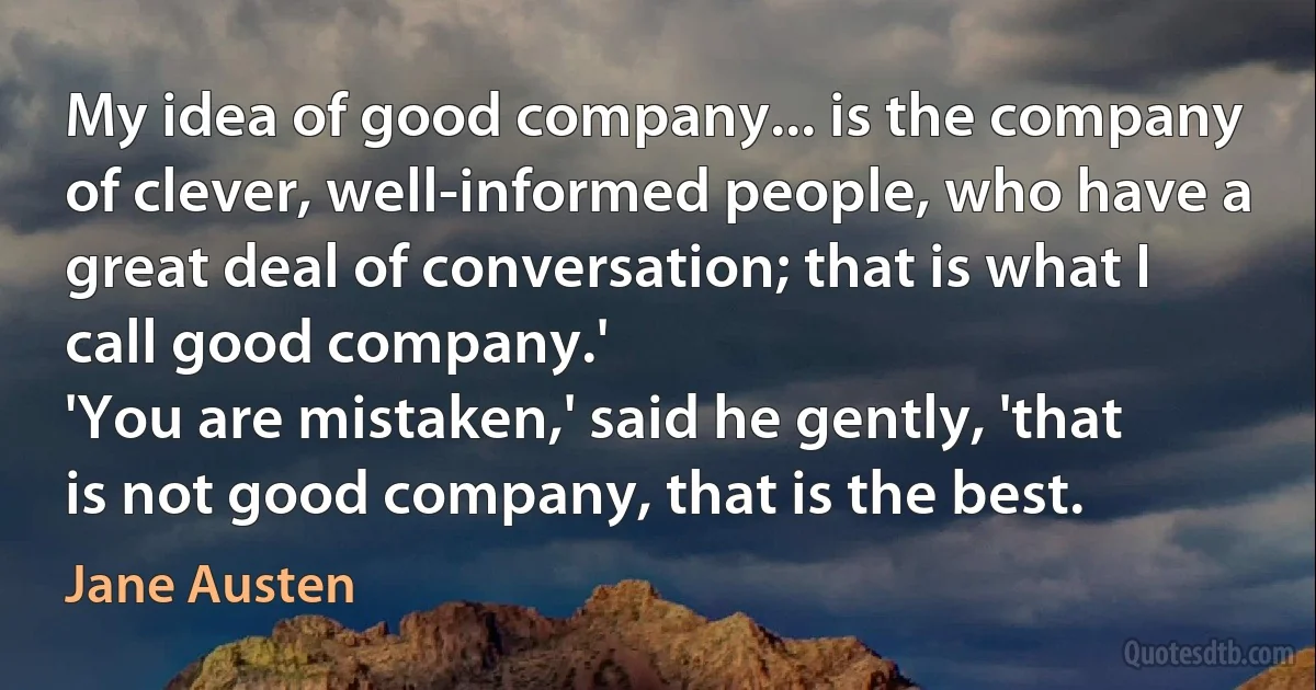 My idea of good company... is the company of clever, well-informed people, who have a great deal of conversation; that is what I call good company.'
'You are mistaken,' said he gently, 'that is not good company, that is the best. (Jane Austen)