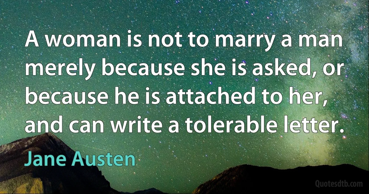 A woman is not to marry a man merely because she is asked, or because he is attached to her, and can write a tolerable letter. (Jane Austen)