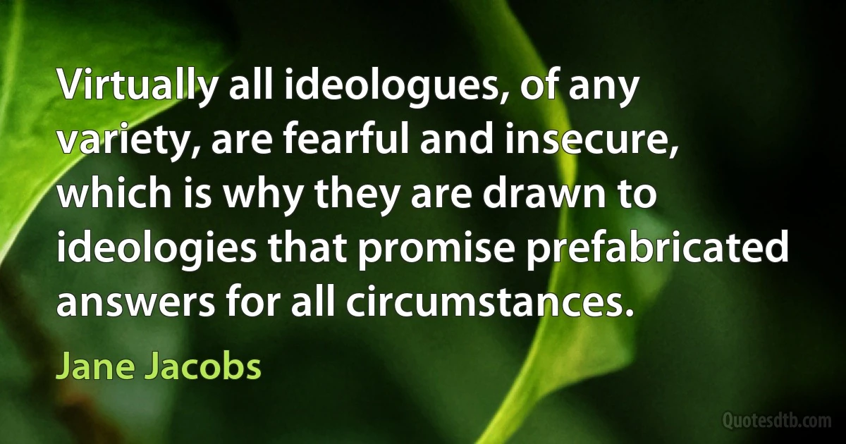 Virtually all ideologues, of any variety, are fearful and insecure, which is why they are drawn to ideologies that promise prefabricated answers for all circumstances. (Jane Jacobs)