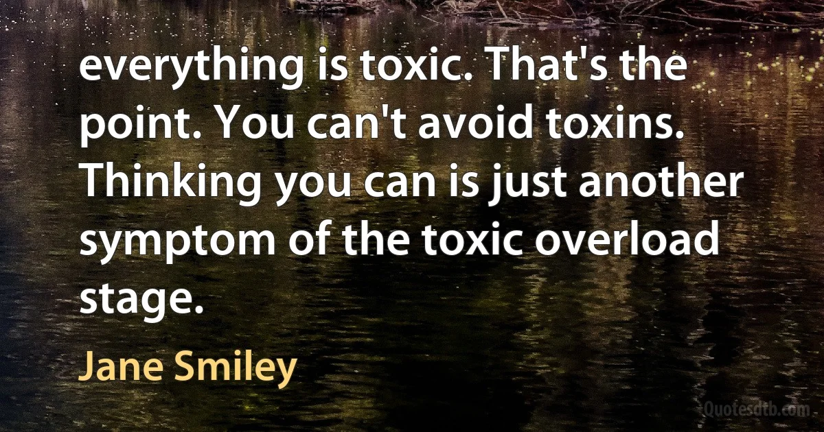 everything is toxic. That's the point. You can't avoid toxins. Thinking you can is just another symptom of the toxic overload stage. (Jane Smiley)