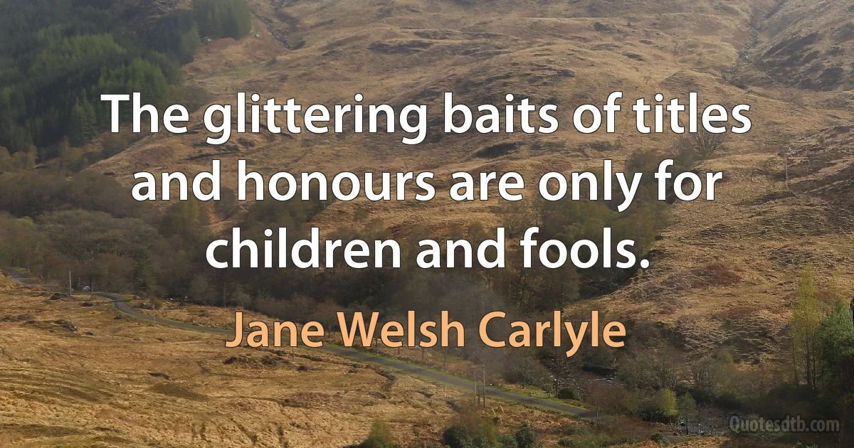 The glittering baits of titles and honours are only for children and fools. (Jane Welsh Carlyle)