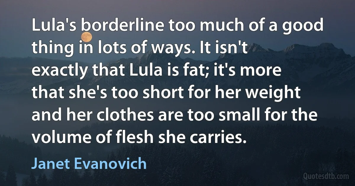 Lula's borderline too much of a good thing in lots of ways. It isn't exactly that Lula is fat; it's more that she's too short for her weight and her clothes are too small for the volume of flesh she carries. (Janet Evanovich)